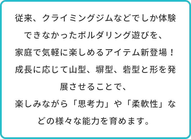 従来、クライミングジムなどでしか体験できなかったボルダリング遊びを、家庭で気軽に楽しめるアイテム新登場！成長に応じて山型、塀型、砦型と形を発展させることで、楽しみながら「思考力」や「柔軟性」などの様々な能力を育めます。