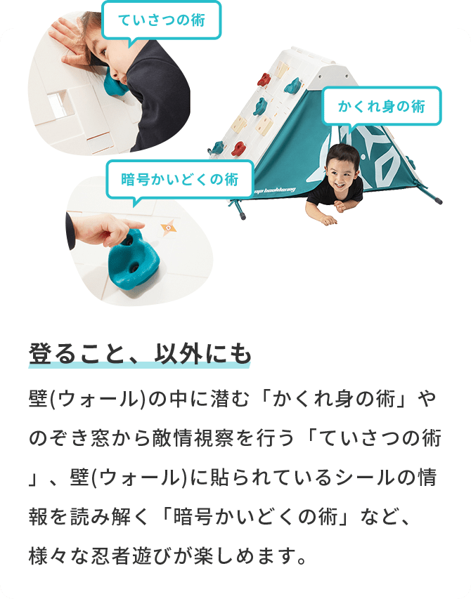 登ること、以外にも 壁(ウォール)の中に潜む「かくれ身の術」やのぞき窓から敵情視察を行う「ていさつの術」、壁(ウォール)に貼られているシールの情報を読み解く「暗号かいどくの術」など、様々な忍者遊びが楽しめます。