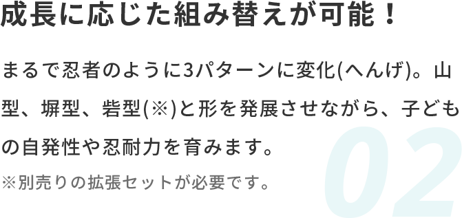 成長に応じた組み替えが可能！ まるで忍者のように3パターンに変化(へんげ)。山型、塀型、砦型(※)と形を発展させながら、子どもの自発性や忍耐力を育みます。※別売りの拡張セットが必要です。