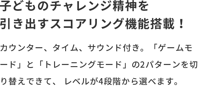 子どものチャレンジ精神を引き出すスコアリング機能搭載！ カウンター、タイム、サウンド付き。「ゲームモード」と「トレーニングモード」の2パターンを切り替えできて、レベルが4段階から選べます。