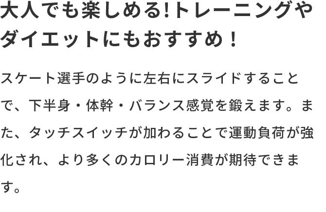 大人でも楽しめる!トレーニングやダイエットにもおすすめ! スケート選手のように左右にスライドすることで、下半身・体幹・バランス感覚を鍛えます。また、タッチスイッチが加わることで運動負荷が強化され、より多くのカロリー消費が期待できます。