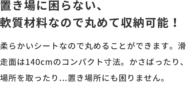 置き場に困らない、軟質材料なので丸めて収納可能！ 柔らかいシートなので丸めることができます。滑走面は140cmのコンパクト寸法。かさばったり、場所を取ったり...置き場所にも困りません。